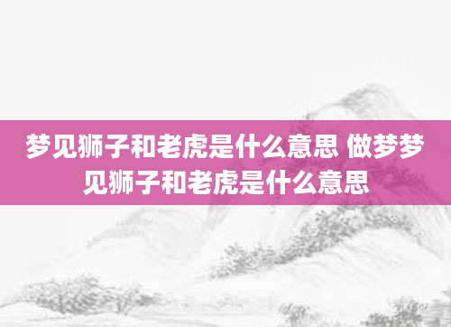 梦见狮子和老虎是什么意思 做梦梦见狮子和老虎是什么意思