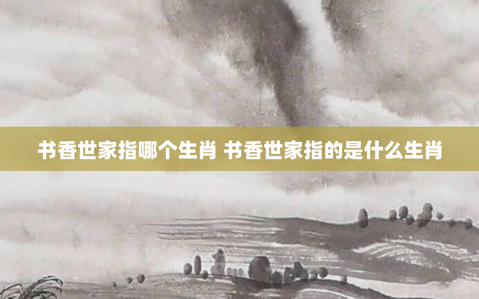 书香世家指哪个生肖 书香世家指的是什么生肖