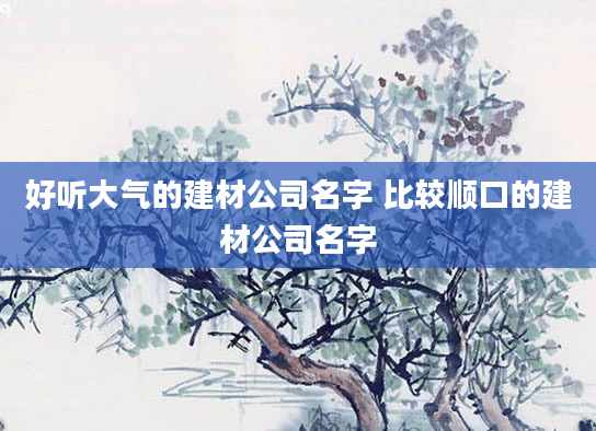 好听大气的建材公司名字 比较顺口的建材公司名字