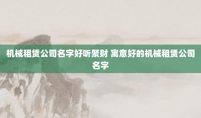 机械租赁公司名字好听聚财 寓意好的机械租赁公司名字
