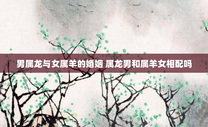 男属龙与女属羊的婚姻 属龙男和属羊女相配吗