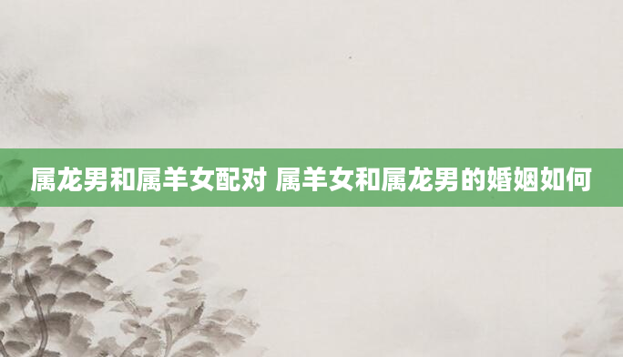 属龙男和属羊女配对 属羊女和属龙男的婚姻如何