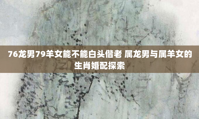 76龙男79羊女能不能白头偕老 属龙男与属羊女的生肖婚配探索