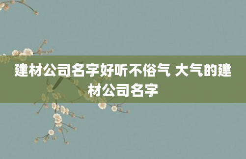 建材公司名字好听不俗气 大气的建材公司名字