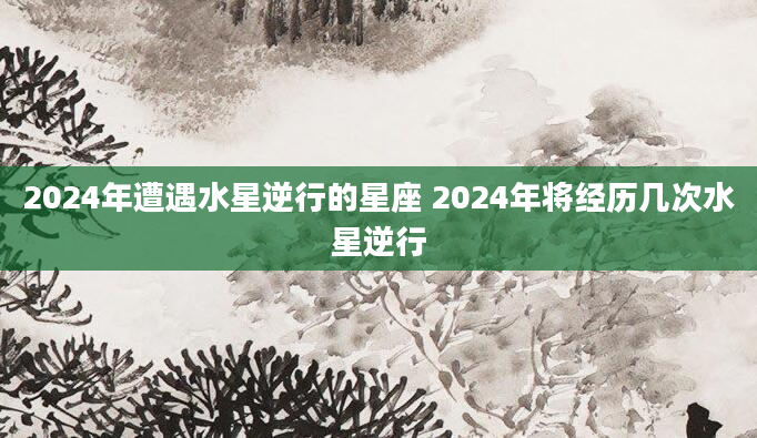 2024年遭遇水星逆行的星座 2024年将经历几次水星逆行