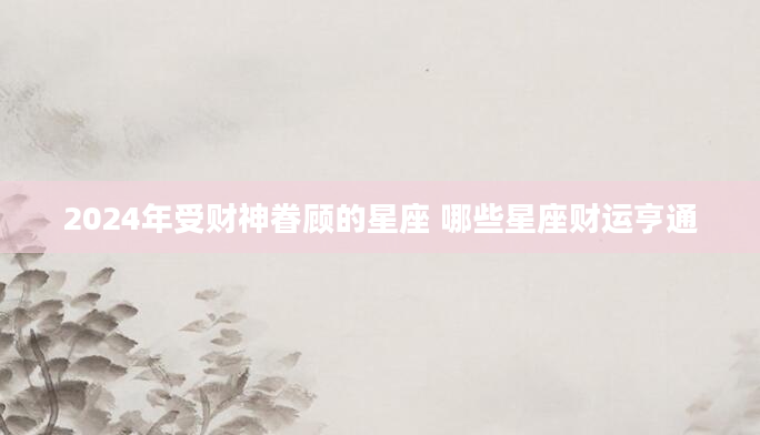 2024年受财神眷顾的星座 哪些星座财运亨通