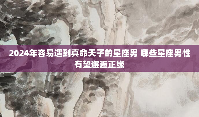 2024年容易遇到真命天子的星座男 哪些星座男性有望邂逅正缘