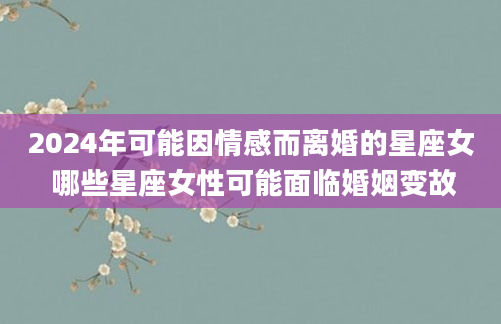 2024年可能因情感而离婚的星座女 哪些星座女性可能面临婚姻变故