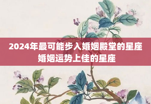 2024年最可能步入婚姻殿堂的星座 婚姻运势上佳的星座