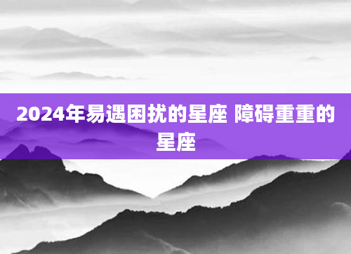 2024年易遇困扰的星座 障碍重重的星座