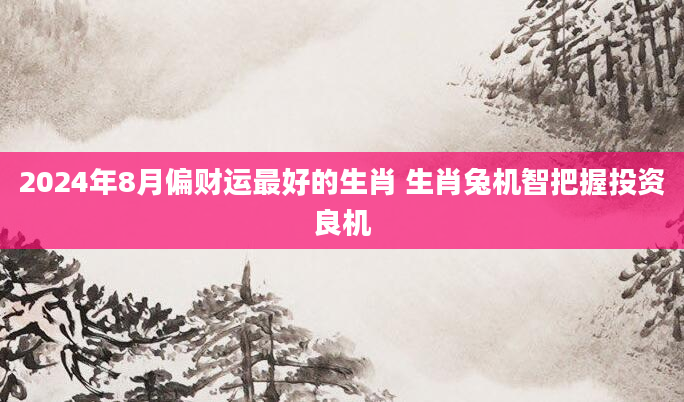2024年8月偏财运最好的生肖 生肖兔机智把握投资良机