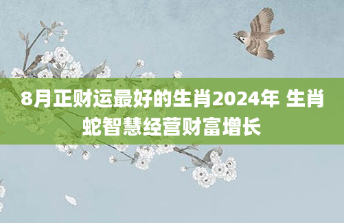 8月正财运最好的生肖2024年 生肖蛇智慧经营财富增长