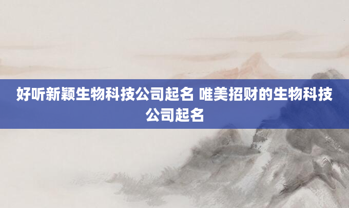 好听新颖生物科技公司起名 唯美招财的生物科技公司起名