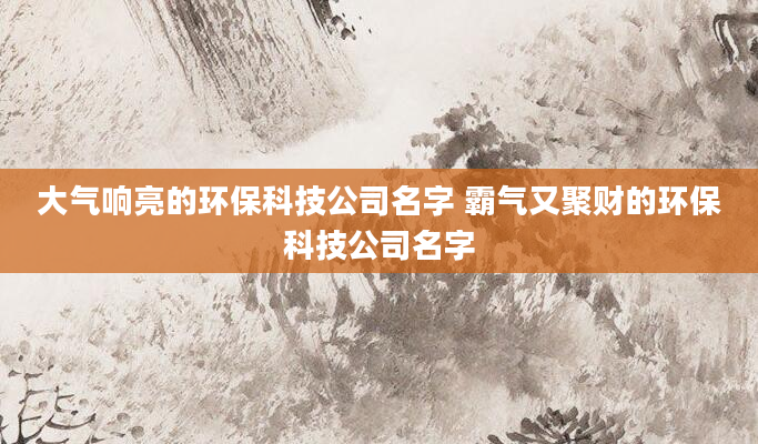 大气响亮的环保科技公司名字 霸气又聚财的环保科技公司名字
