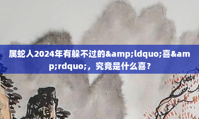 属蛇人2024年有躲不过的&ldquo;喜&rdquo;，究竟是什么喜？