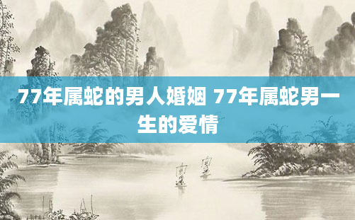 77年属蛇的男人婚姻 77年属蛇男一生的爱情