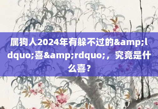 属狗人2024年有躲不过的&ldquo;喜&rdquo;，究竟是什么喜？