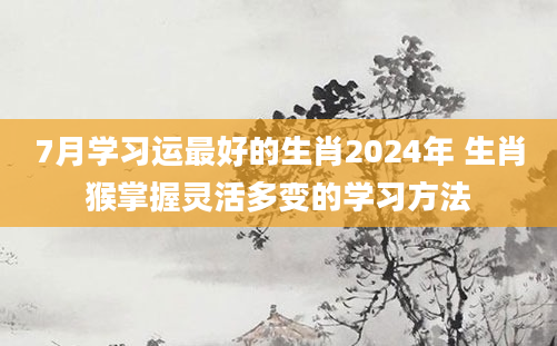 7月学习运最好的生肖2024年 生肖猴掌握灵活多变的学习方法