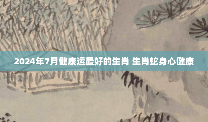 2024年7月健康运最好的生肖 生肖蛇身心健康