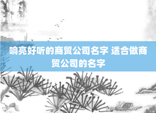 响亮好听的商贸公司名字 适合做商贸公司的名字