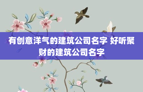 有创意洋气的建筑公司名字 好听聚财的建筑公司名字