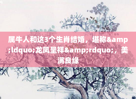 属牛人和这3个生肖结婚，堪称&ldquo;龙凤呈祥&rdquo;，美满良缘