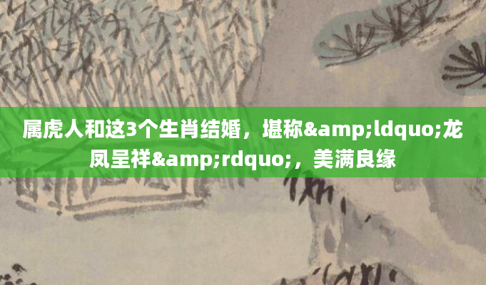 属虎人和这3个生肖结婚，堪称&ldquo;龙凤呈祥&rdquo;，美满良缘