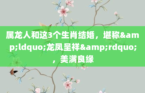 属龙人和这3个生肖结婚，堪称&ldquo;龙凤呈祥&rdquo;，美满良缘