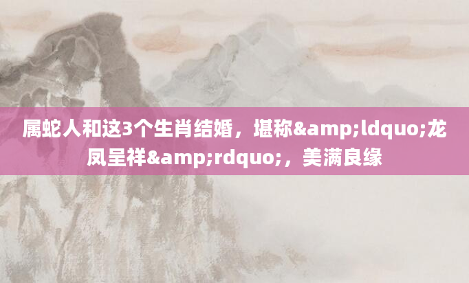 属蛇人和这3个生肖结婚，堪称&ldquo;龙凤呈祥&rdquo;，美满良缘