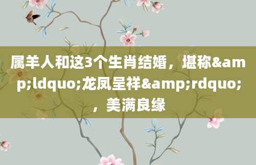 属羊人和这3个生肖结婚，堪称&ldquo;龙凤呈祥&rdquo;，美满良缘