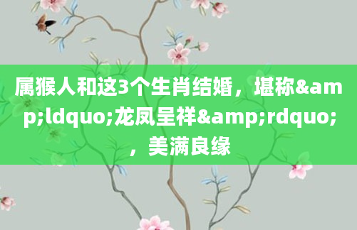 属猴人和这3个生肖结婚，堪称&ldquo;龙凤呈祥&rdquo;，美满良缘