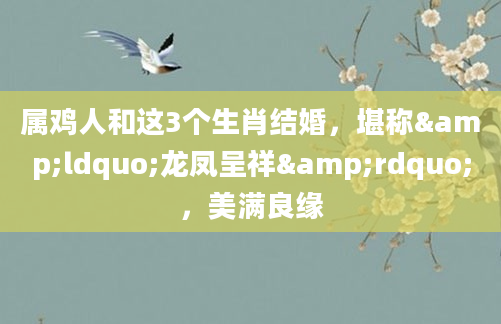 属鸡人和这3个生肖结婚，堪称&ldquo;龙凤呈祥&rdquo;，美满良缘