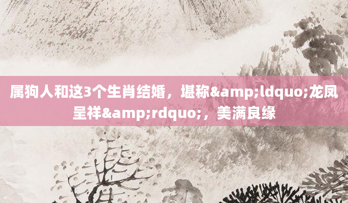 属狗人和这3个生肖结婚，堪称&ldquo;龙凤呈祥&rdquo;，美满良缘