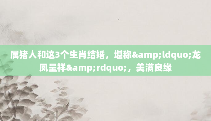 属猪人和这3个生肖结婚，堪称&ldquo;龙凤呈祥&rdquo;，美满良缘