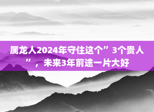 属龙人2024年守住这个”3个贵人”，未来3年前途一片大好