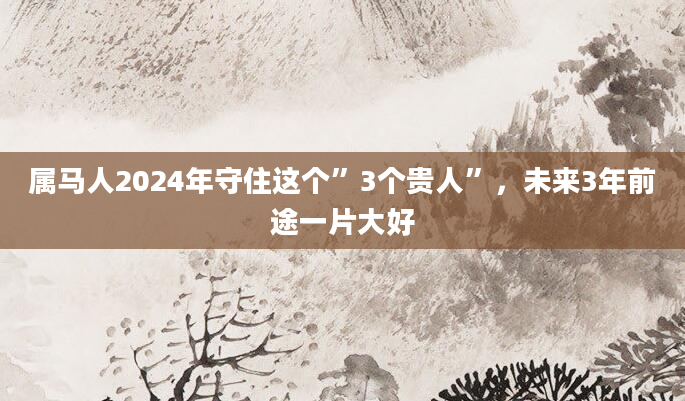 属马人2024年守住这个”3个贵人”，未来3年前途一片大好
