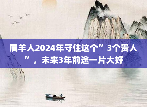 属羊人2024年守住这个”3个贵人”，未来3年前途一片大好