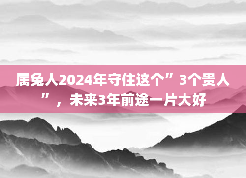属兔人2024年守住这个”3个贵人”，未来3年前途一片大好