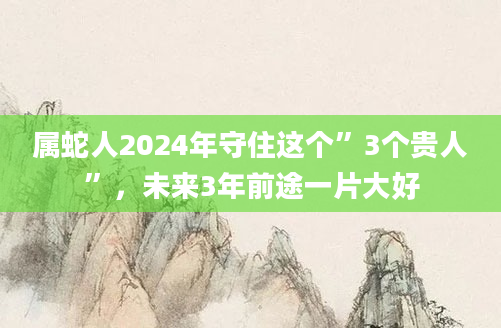 属蛇人2024年守住这个”3个贵人”，未来3年前途一片大好