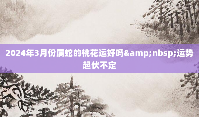 2024年3月份属蛇的桃花运好吗&nbsp;运势起伏不定