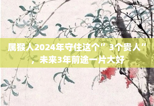 属猴人2024年守住这个”3个贵人”，未来3年前途一片大好