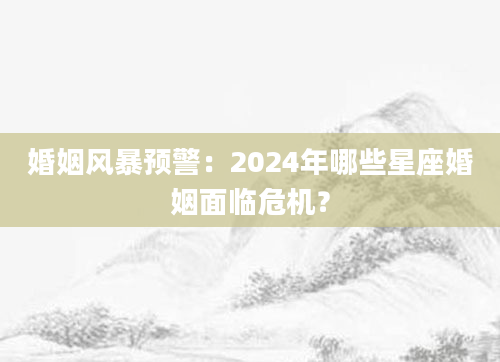 婚姻风暴预警：2024年哪些星座婚姻面临危机？
