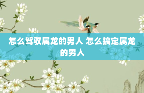 怎么驾驭属龙的男人 怎么搞定属龙的男人