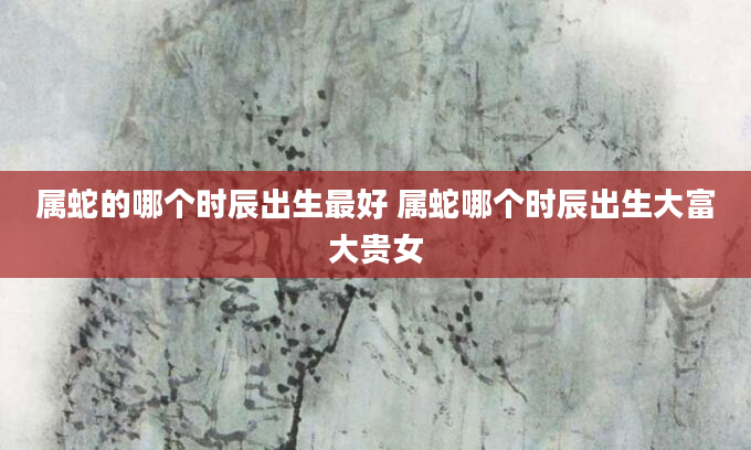属蛇的哪个时辰出生最好 属蛇哪个时辰出生大富大贵女