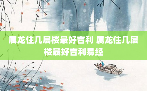 属龙住几层楼最好吉利 属龙住几层楼最好吉利易经
