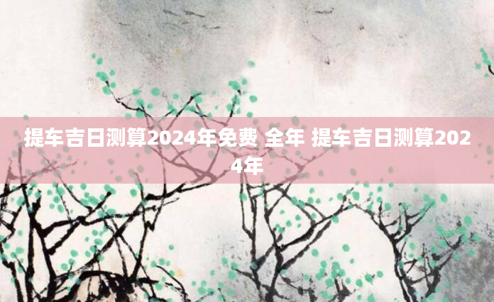 提车吉日测算2024年免费 全年 提车吉日测算2024年