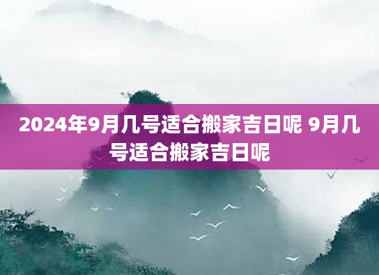 2024年9月几号适合搬家吉日呢 9月几号适合搬家吉日呢