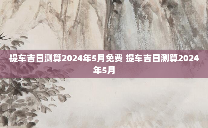 提车吉日测算2024年5月免费 提车吉日测算2024年5月