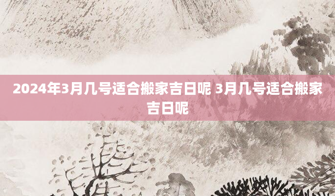 2024年3月几号适合搬家吉日呢 3月几号适合搬家吉日呢