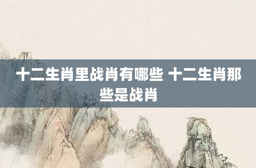 十二生肖里战肖有哪些 十二生肖那些是战肖